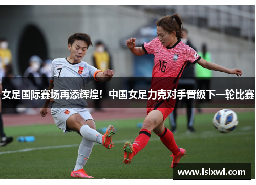 女足国际赛场再添辉煌！中国女足力克对手晋级下一轮比赛